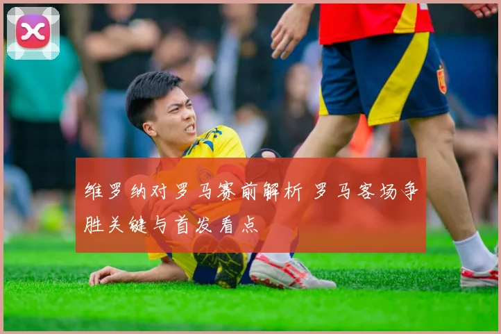 维罗纳对罗马赛前解析 罗马客场争胜关键与首发看点