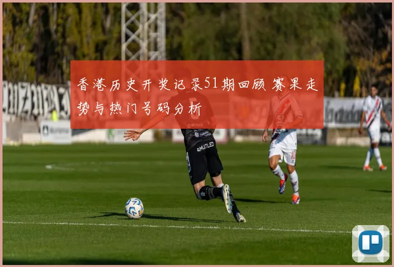 香港历史开奖记录51期回顾 赛果走势与热门号码分析