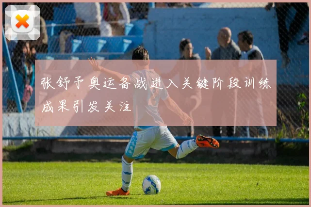 张舒予奥运备战进入关键阶段训练成果引发关注