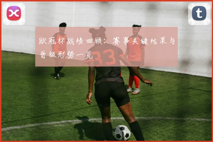 欧冠杯战绩回顾：赛事关键结果与晋级形势一览