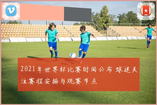 2021年世界杯比赛时间公布 球迷关注赛程安排与观赛节点