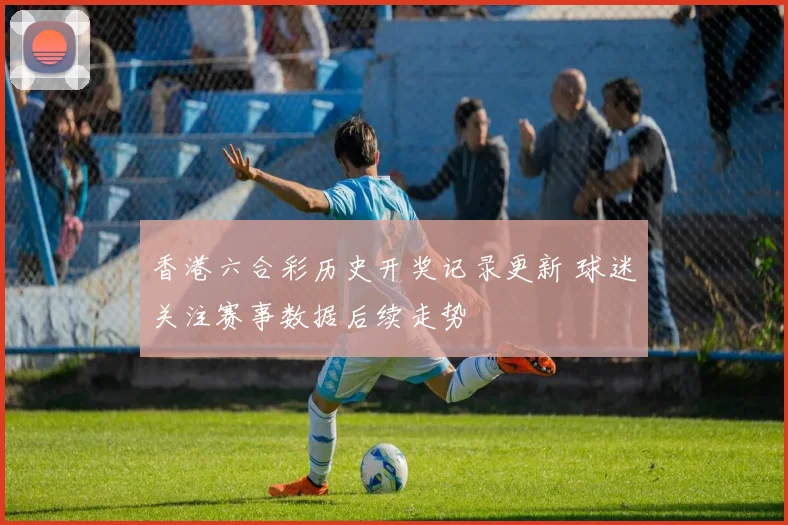 香港六合彩历史开奖记录更新 球迷关注赛事数据后续走势