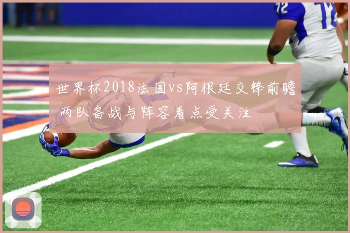 世界杯2018法国vs阿根廷交锋前瞻 两队备战与阵容看点受关注