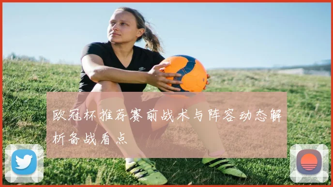 欧冠杯推荐赛前战术与阵容动态解析备战看点