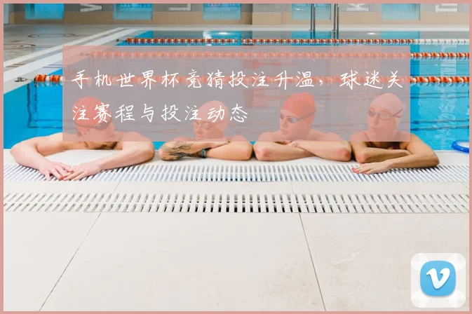 手机世界杯竞猜投注升温，球迷关注赛程与投注动态