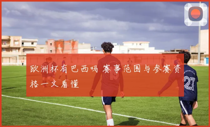 欧洲杯有巴西吗 赛事范围与参赛资格一文看懂