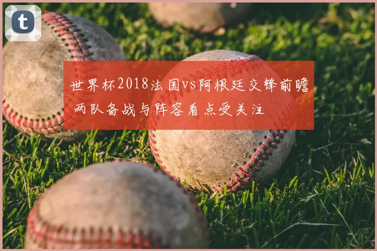 世界杯2018法国vs阿根廷交锋前瞻 两队备战与阵容看点受关注