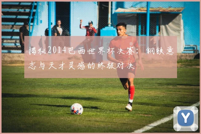 揭秘2014巴西世界杯决赛：钢铁意志与天才灵感的终极对决