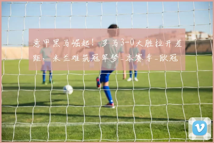 意甲黑马崛起！罗马3-0大胜拉开差距，米兰难筑冠军梦_本赛季_欧冠_国米