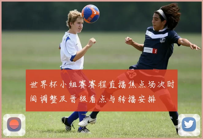 世界杯小组赛赛程直播焦点场次时间调整及晋级看点与转播安排