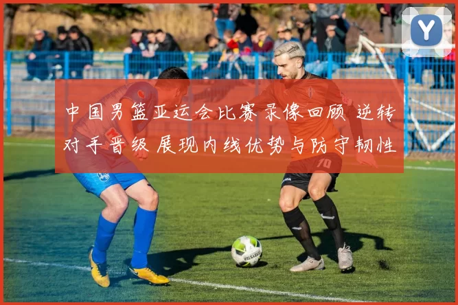 中国男篮亚运会比赛录像回顾 逆转对手晋级 展现内线优势与防守韧性