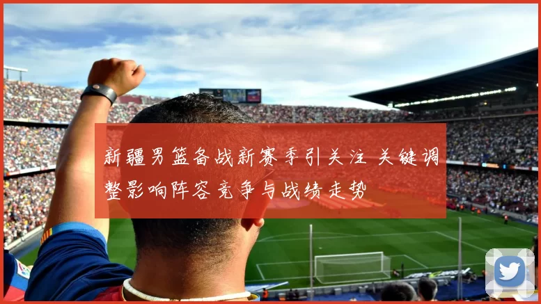 新疆男篮备战新赛季引关注 关键调整影响阵容竞争与战绩走势