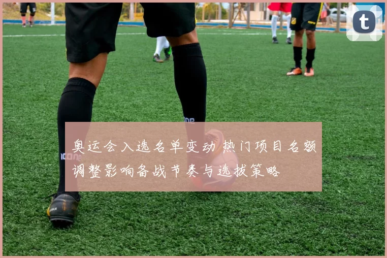 奥运会入选名单变动 热门项目名额调整影响备战节奏与选拔策略