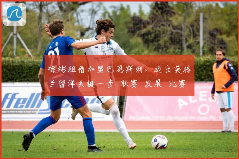 徐彬租借加盟巴恩斯利，迈出英格兰留洋关键一步_联赛_发展_比赛