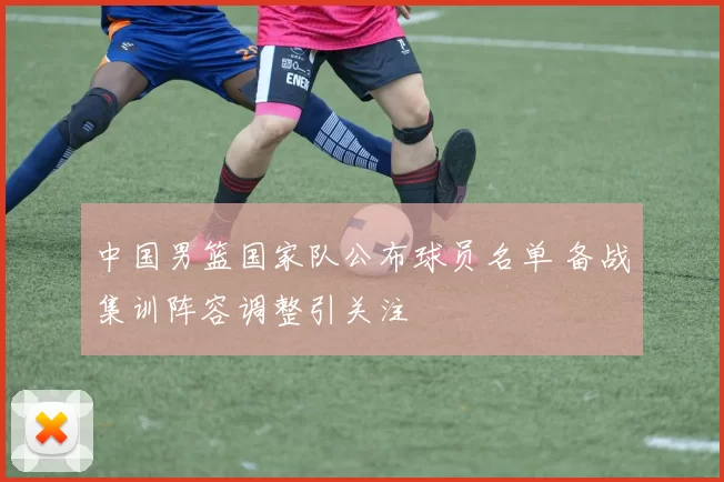 中国男篮国家队公布球员名单 备战集训阵容调整引关注