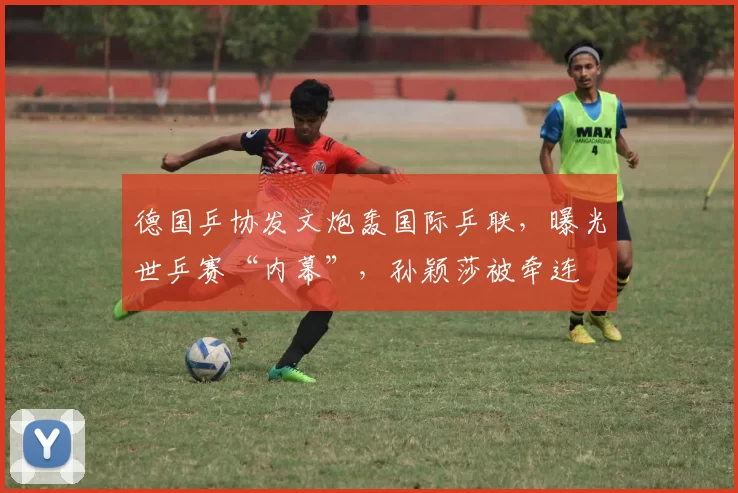 德国乒协发文炮轰国际乒联，曝光世乒赛“内幕”，孙颖莎被牵连