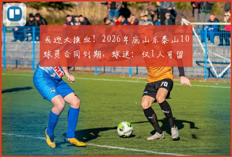 或迎大换血！2026年底山东泰山10球员合同到期，球迷：仅1人可留