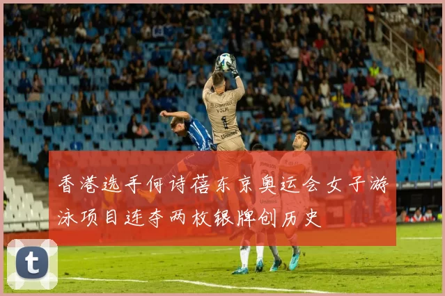 香港选手何诗蓓东京奥运会女子游泳项目连夺两枚银牌创历史