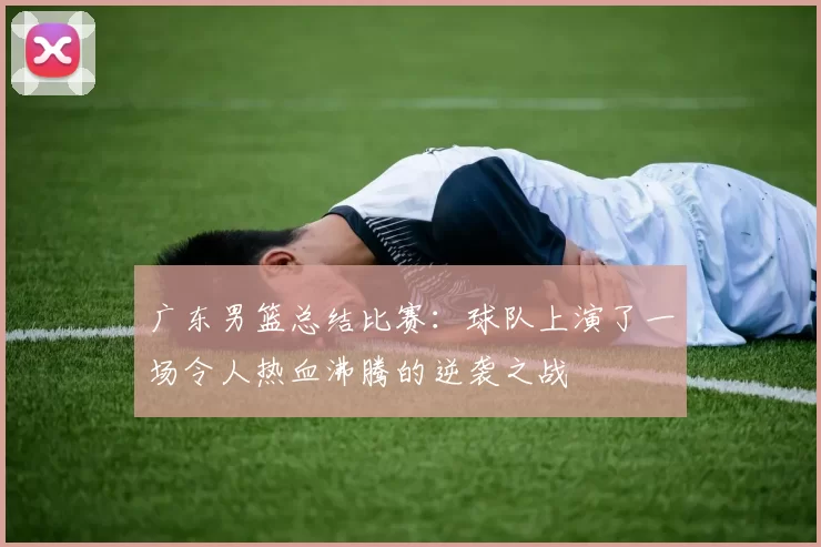 广东男篮总结比赛：球队上演了一场令人热血沸腾的逆袭之战