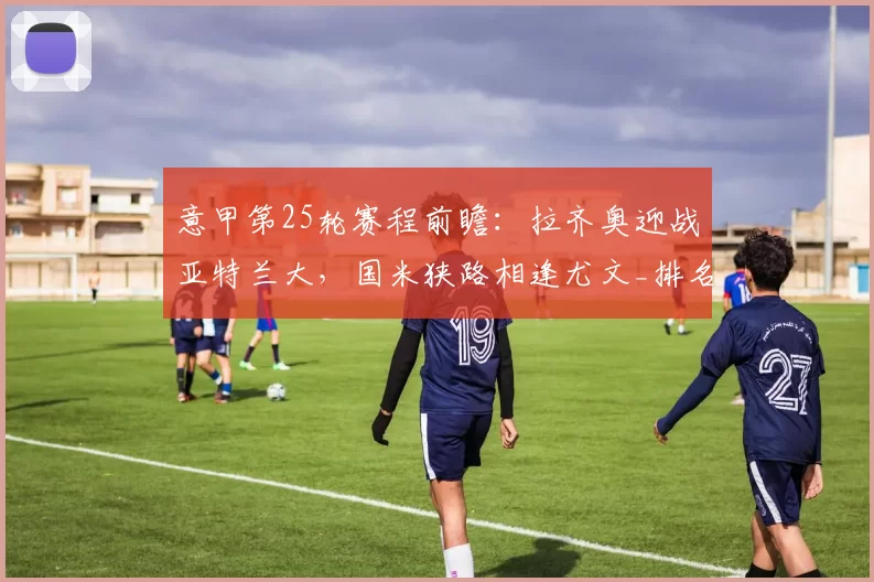 意甲第25轮赛程前瞻：拉齐奥迎战亚特兰大，国米狭路相逢尤文_排名_罗马_尤文图斯