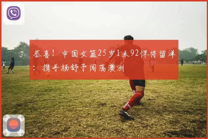 恭喜！中国女篮25岁1米92悍将留洋：携手杨舒予闯荡澳洲