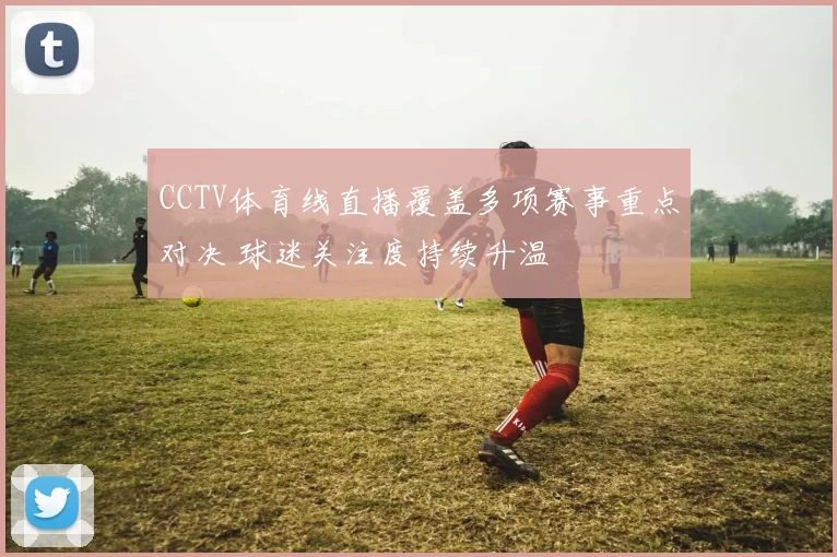 CCTV体育线直播覆盖多项赛事重点对决 球迷关注度持续升温