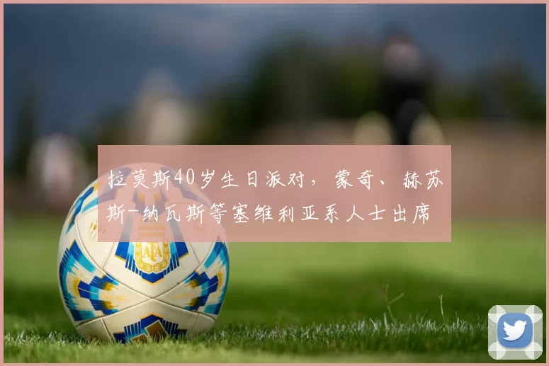 拉莫斯40岁生日派对，蒙奇、赫苏斯-纳瓦斯等塞维利亚系人士出席