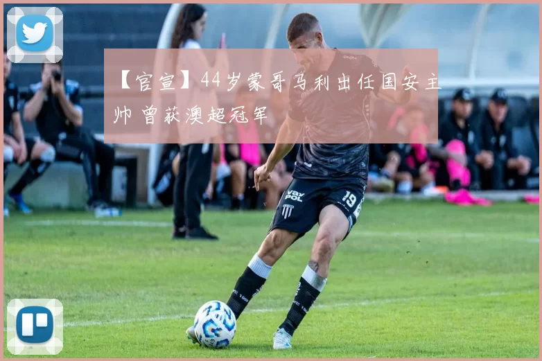 【官宣】44岁蒙哥马利出任国安主帅 曾获澳超冠军