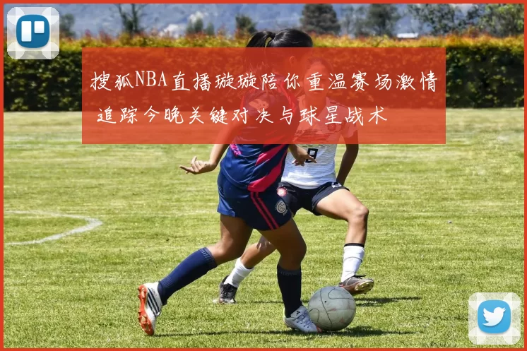 搜狐NBA直播璇璇陪你重温赛场激情 追踪今晚关键对决与球星战术