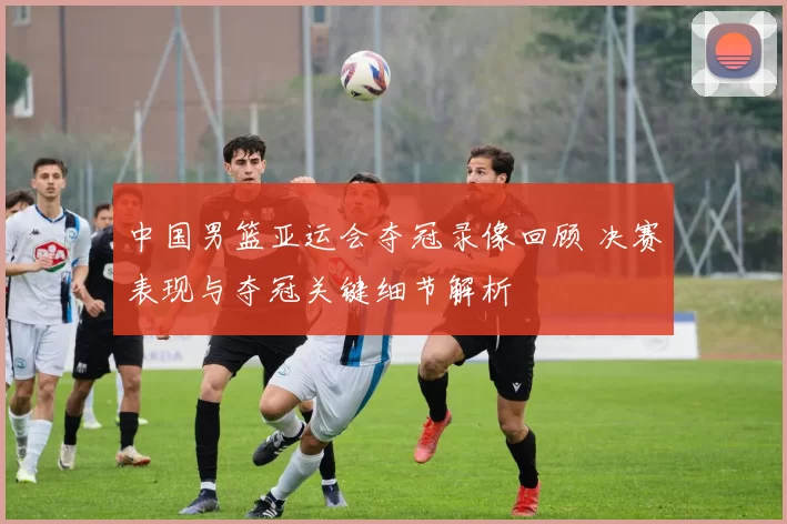 中国男篮亚运会夺冠录像回顾 决赛表现与夺冠关键细节解析