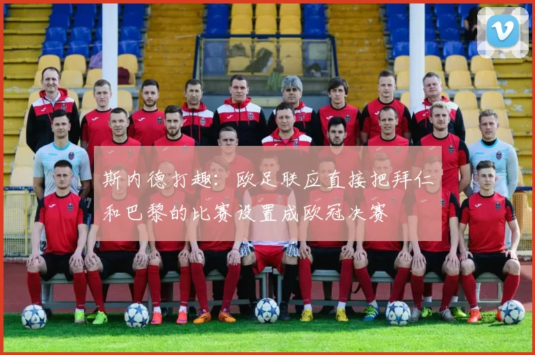 斯内德打趣：欧足联应直接把拜仁和巴黎的比赛设置成欧冠决赛