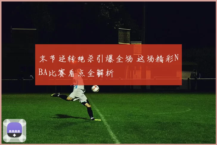 末节逆转绝杀引爆全场 这场精彩NBA比赛看点全解析