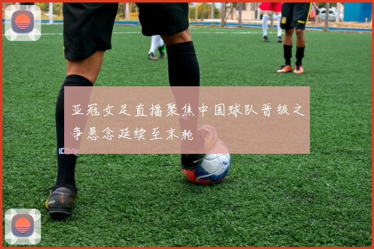 亚冠女足直播聚焦中国球队晋级之争悬念延续至末轮