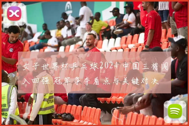 女子世界杯乒乓球2024 中国三将闯入四强 冠军争夺看点与关键对决