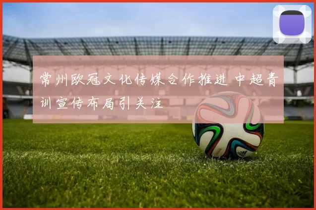 常州欧冠文化传媒合作推进 中超青训宣传布局引关注