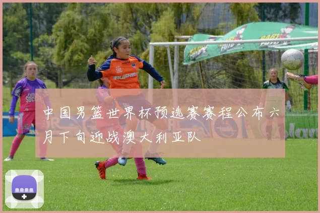 中国男篮世界杯预选赛赛程公布六月下旬迎战澳大利亚队