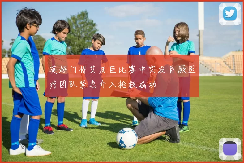 英超门将艾历臣比赛中突发昏厥医疗团队紧急介入抢救成功