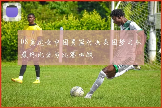 08奥运会中国男篮对决美国梦之队最终比分与比赛回顾