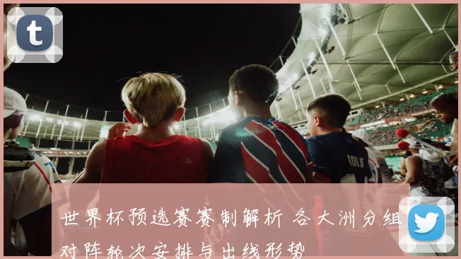 世界杯预选赛赛制解析 各大洲分组对阵轮次安排与出线形势