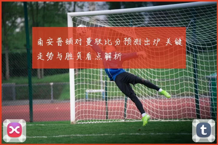 南安普顿对曼联比分预测出炉 关键走势与胜负看点解析