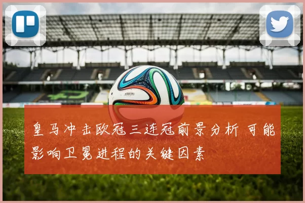 皇马冲击欧冠三连冠前景分析 可能影响卫冕进程的关键因素