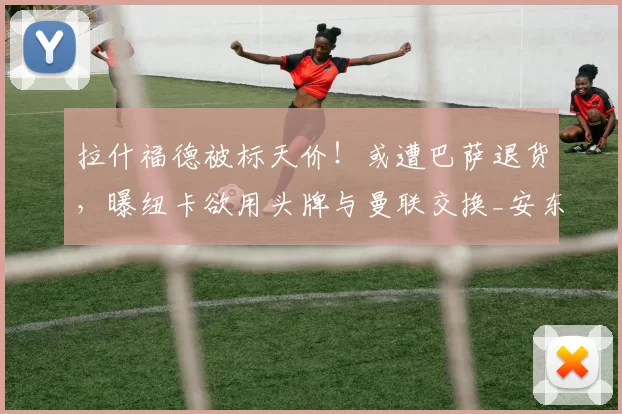 拉什福德被标天价！或遭巴萨退货，曝纽卡欲用头牌与曼联交换_安东尼·戈登_左路_圣詹姆斯