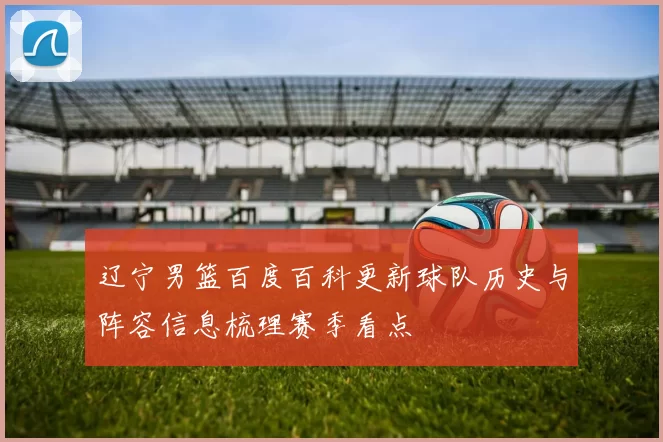 辽宁男篮百度百科更新球队历史与阵容信息梳理赛季看点