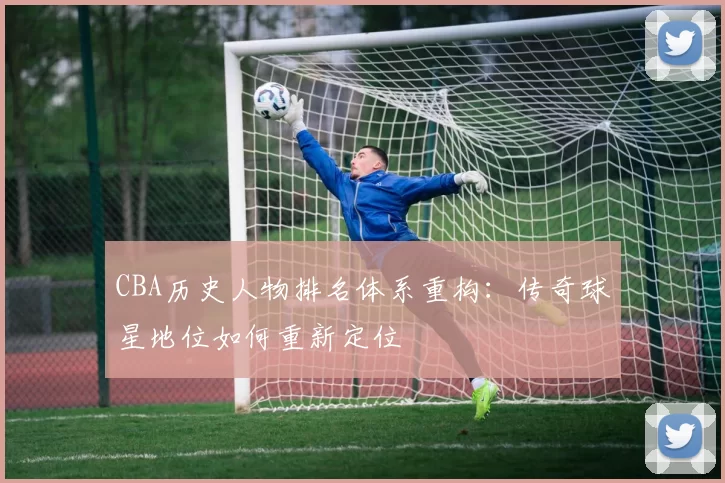 CBA历史人物排名体系重构：传奇球星地位如何重新定位