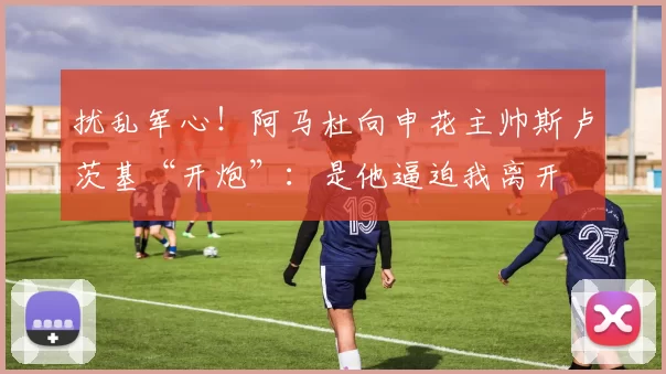 扰乱军心！阿马杜向申花主帅斯卢茨基“开炮”：是他逼迫我离开