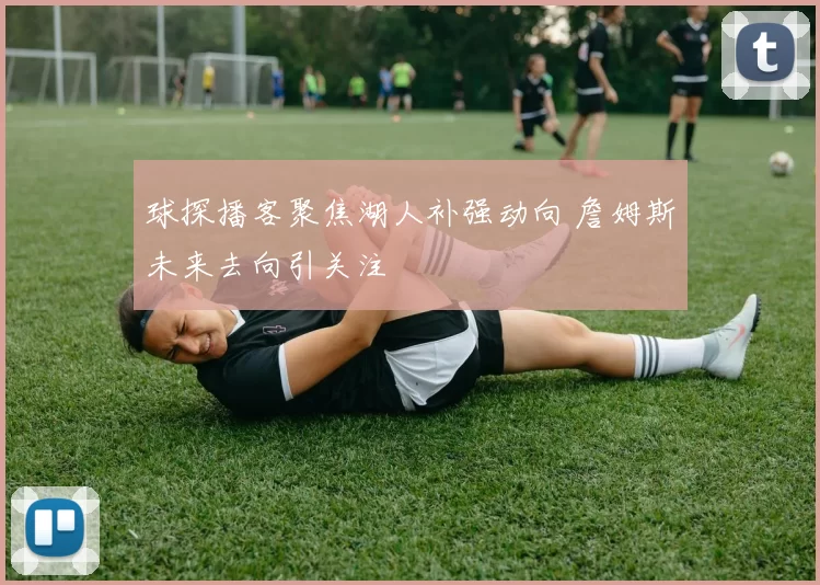 球探播客聚焦湖人补强动向 詹姆斯未来去向引关注