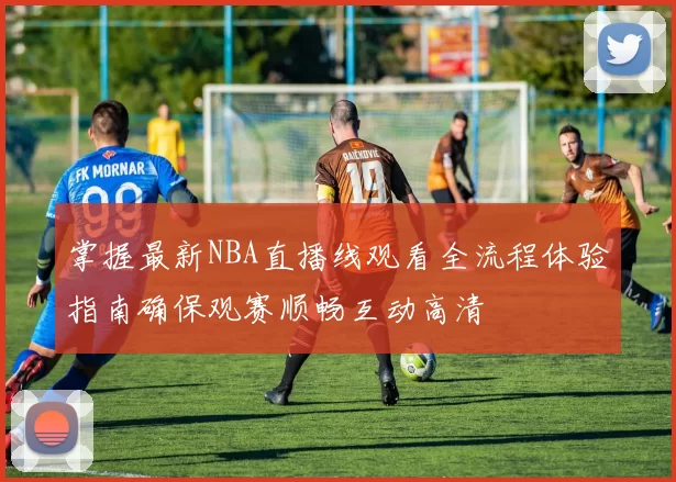 掌握最新NBA直播线观看全流程体验指南确保观赛顺畅互动高清