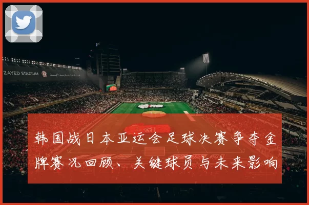 韩国战日本亚运会足球决赛争夺金牌赛况回顾、关键球员与未来影响