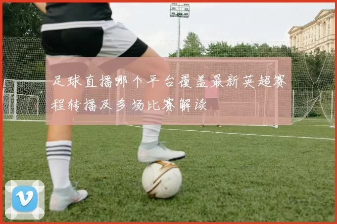 足球直播哪个平台覆盖最新英超赛程转播及多场比赛解读