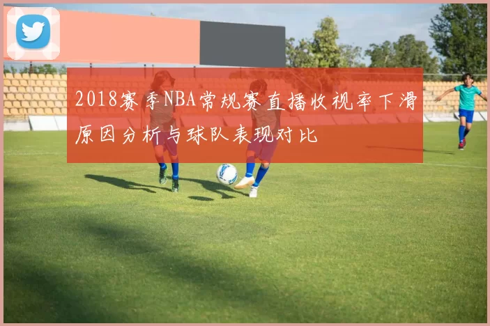 2018赛季NBA常规赛直播收视率下滑原因分析与球队表现对比